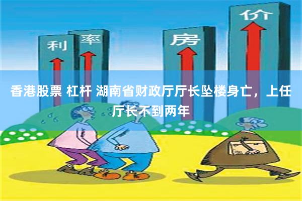 香港股票 杠杆 湖南省财政厅厅长坠楼身亡，上任厅长不到两年