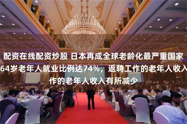 配资在线配资炒股 日本再成全球老龄化最严重国家，60岁到64岁老年人就业比例达74%，返聘工作的老年人收入有所减少