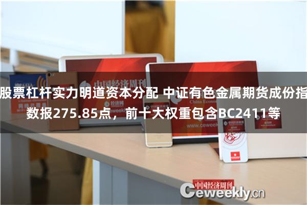 股票杠杆实力明道资本分配 中证有色金属期货成份指数报275.85点，前十大权重包含BC2411等