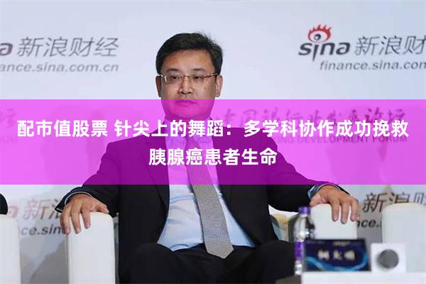 配市值股票 针尖上的舞蹈：多学科协作成功挽救胰腺癌患者生命