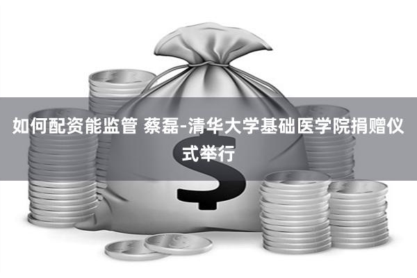 如何配资能监管 蔡磊-清华大学基础医学院捐赠仪式举行