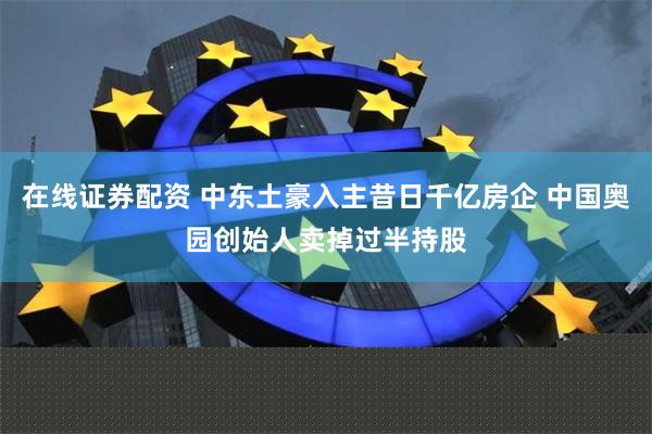 在线证券配资 中东土豪入主昔日千亿房企 中国奥园创始人卖掉过半持股