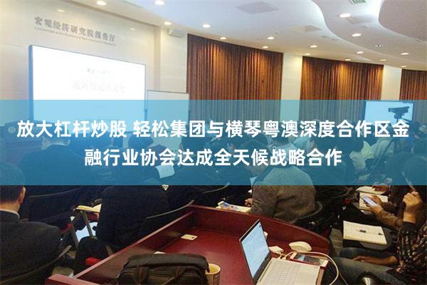 放大杠杆炒股 轻松集团与横琴粤澳深度合作区金融行业协会达成全天候战略合作