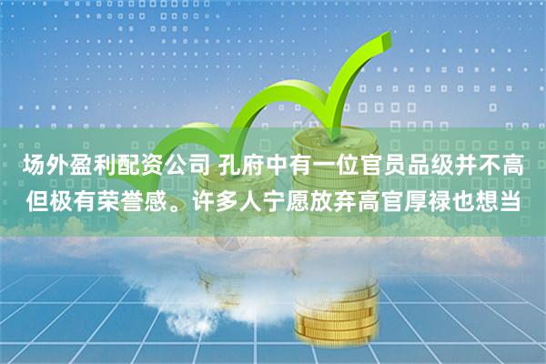 场外盈利配资公司 孔府中有一位官员品级并不高但极有荣誉感。许多人宁愿放弃高官厚禄也想当