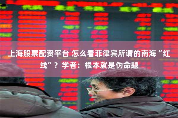 上海股票配资平台 怎么看菲律宾所谓的南海“红线”？学者：根本就是伪命题