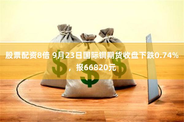 股票配资8倍 9月23日国际铜期货收盘下跌0.74%，报66820元