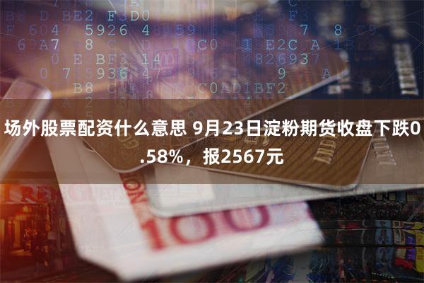 场外股票配资什么意思 9月23日淀粉期货收盘下跌0.58%，报2567元