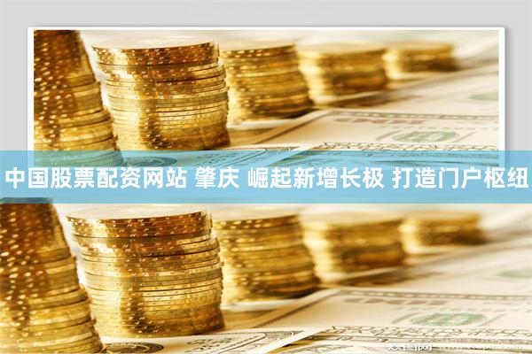 中国股票配资网站 肇庆 崛起新增长极 打造门户枢纽