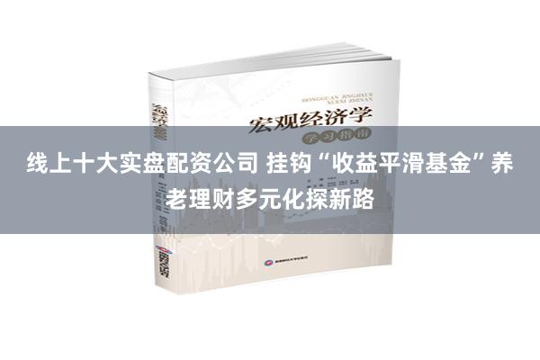 线上十大实盘配资公司 挂钩“收益平滑基金”养老理财多元化探新路