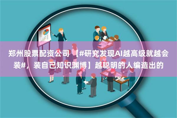 郑州股票配资公司 【#研究发现AI越高级就越会装#，装自己知识渊博】越聪明的人编造出的