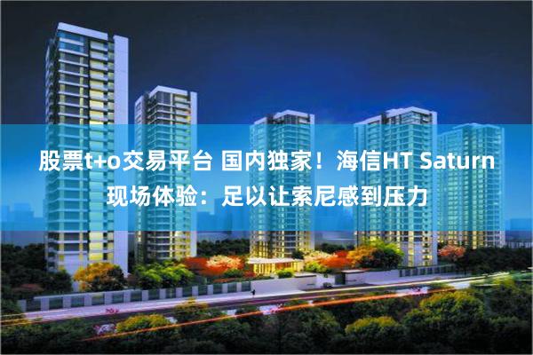 股票t+o交易平台 国内独家！海信HT Saturn现场体验：足以让索尼感到压力