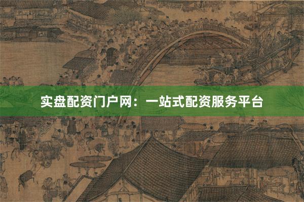 实盘配资门户网：一站式配资服务平台