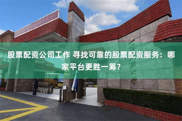 股票配资公司工作 寻找可靠的股票配资服务：哪家平台更胜一筹？
