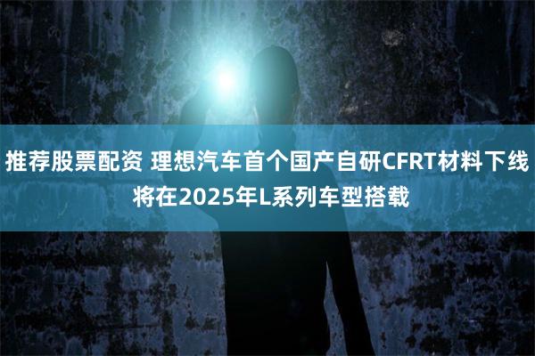 推荐股票配资 理想汽车首个国产自研CFRT材料下线 将在2025年L系列车型搭载