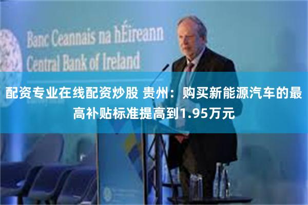 配资专业在线配资炒股 贵州：购买新能源汽车的最高补贴标准提高到1.95万元