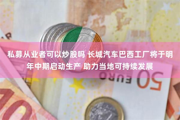 私募从业者可以炒股吗 长城汽车巴西工厂将于明年中期启动生产 助力当地可持续发展