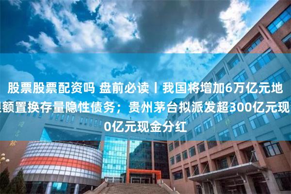 股票股票配资吗 盘前必读丨我国将增加6万亿元地方债限额置换存量隐性债务；贵州茅台拟派发超300亿元现金分红