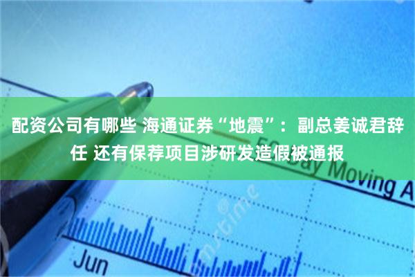 配资公司有哪些 海通证券“地震”：副总姜诚君辞任 还有保荐项目涉研发造假被通报
