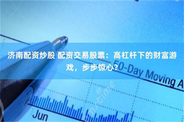 济南配资炒股 配资交易股票：高杠杆下的财富游戏，步步惊心？