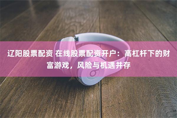 辽阳股票配资 在线股票配资开户：高杠杆下的财富游戏，风险与机遇并存