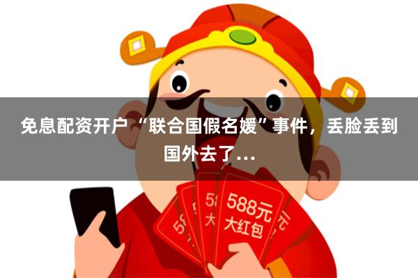 免息配资开户 “联合国假名媛”事件，丢脸丢到国外去了…