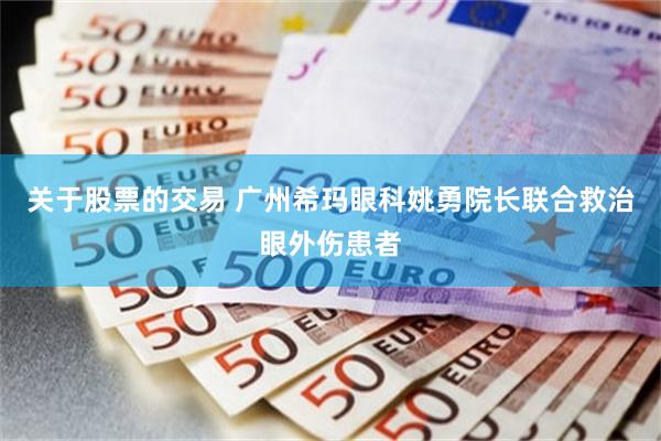 关于股票的交易 广州希玛眼科姚勇院长联合救治眼外伤患者