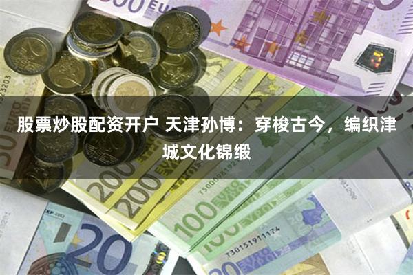 股票炒股配资开户 天津孙博：穿梭古今，编织津城文化锦缎