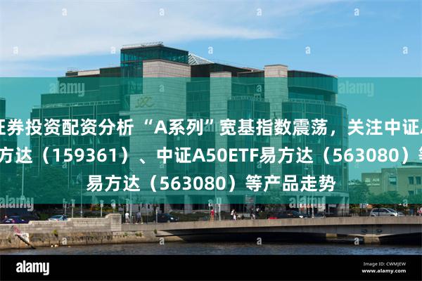 证券投资配资分析 “A系列”宽基指数震荡，关注中证A500ETF易方达（159361）、中证A50ETF易方达（563080）等产品走势