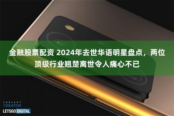 金融股票配资 2024年去世华语明星盘点，两位顶级行业翘楚离世令人痛心不已