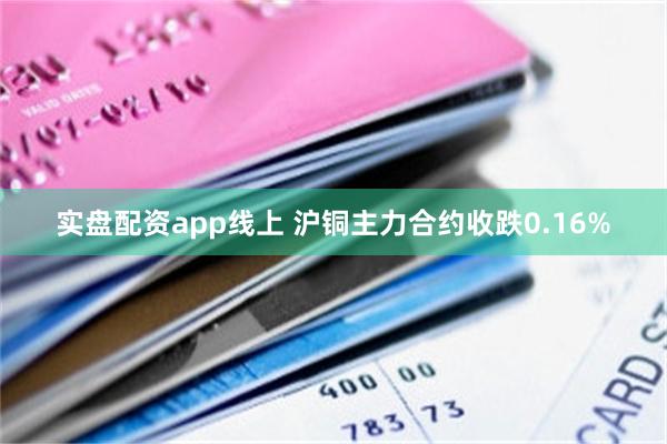 实盘配资app线上 沪铜主力合约收跌0.16%