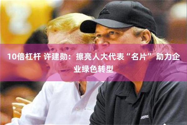 10倍杠杆 许建勋：擦亮人大代表“名片” 助力企业绿色转型