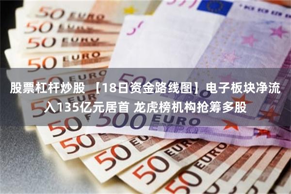股票杠杆炒股 【18日资金路线图】电子板块净流入135亿元居首 龙虎榜机构抢筹多股