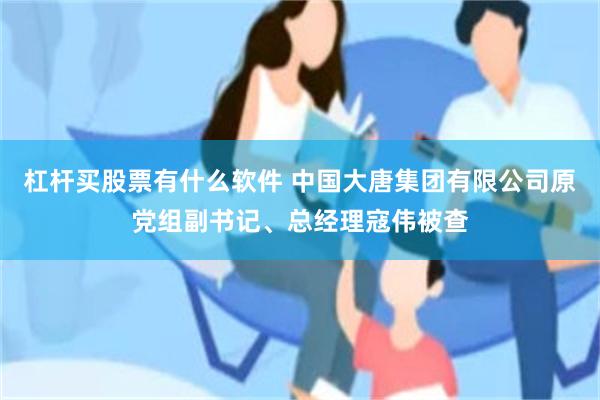 杠杆买股票有什么软件 中国大唐集团有限公司原党组副书记、总经理寇伟被查