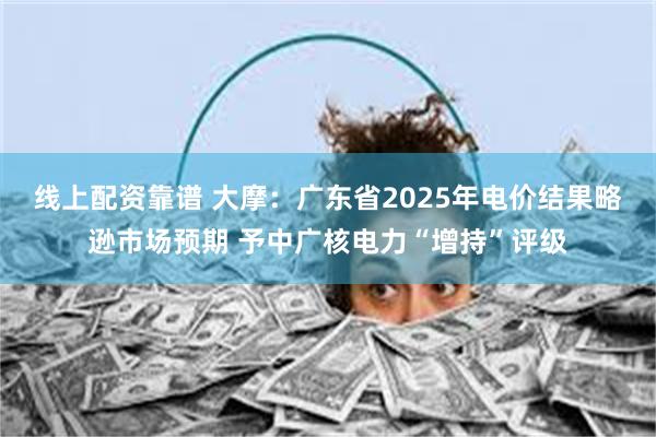 线上配资靠谱 大摩：广东省2025年电价结果略逊市场预期 予中广核电力“增持”评级