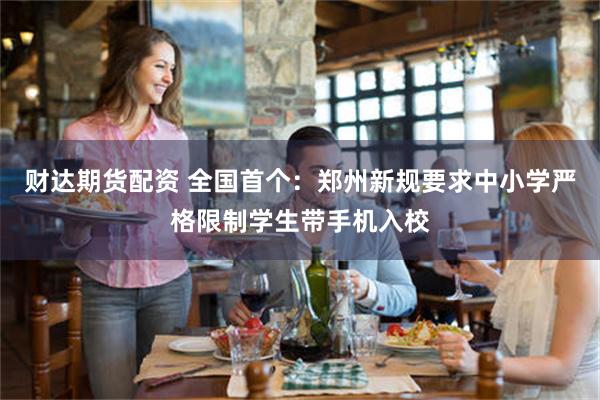 财达期货配资 全国首个：郑州新规要求中小学严格限制学生带手机入校