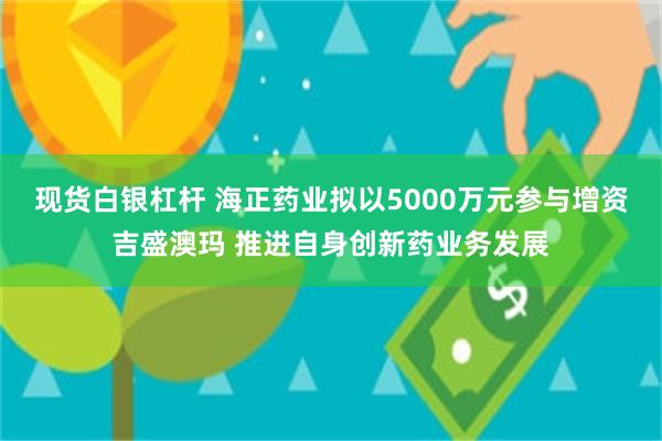现货白银杠杆 海正药业拟以5000万元参与增资吉盛澳玛 推进自身创新药业务发展