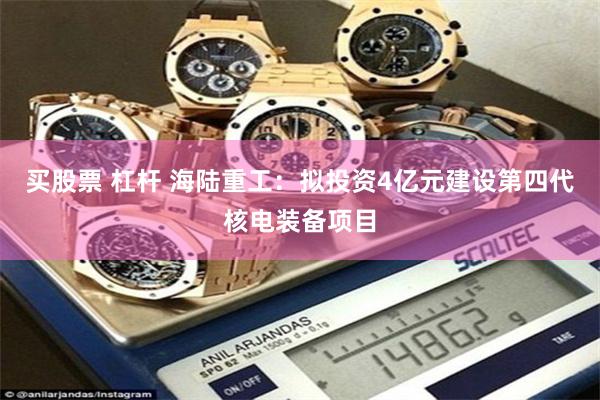 买股票 杠杆 海陆重工：拟投资4亿元建设第四代核电装备项目
