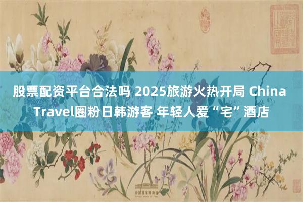 股票配资平台合法吗 2025旅游火热开局 China Travel圈粉日韩游客 年轻人爱“宅”酒店