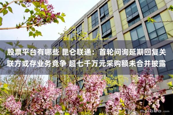 股票平台有哪些 昆仑联通：首轮问询延期回复关联方或存业务竞争 超七千万元采购额未合并披露