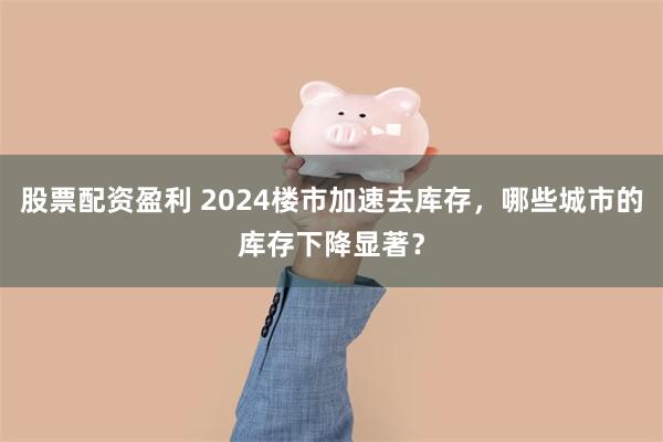 股票配资盈利 2024楼市加速去库存，哪些城市的库存下降显著？