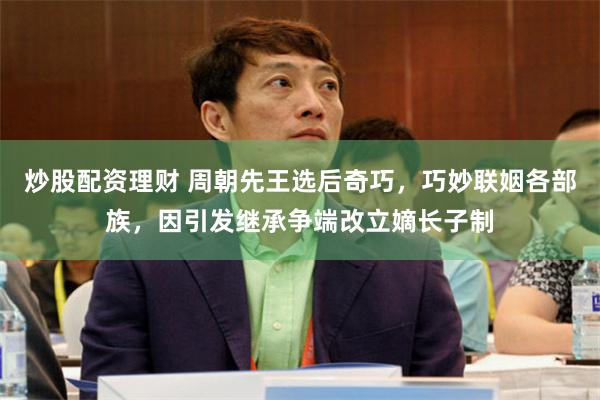 炒股配资理财 周朝先王选后奇巧，巧妙联姻各部族，因引发继承争端改立嫡长子制