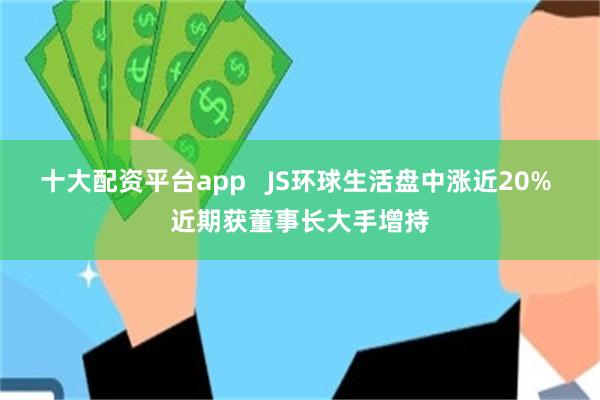十大配资平台app   JS环球生活盘中涨近20% 近期获董事长大手增持