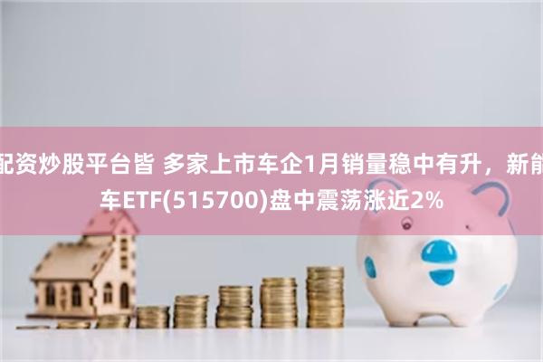配资炒股平台皆 多家上市车企1月销量稳中有升，新能车ETF(515700)盘中震荡涨近2%
