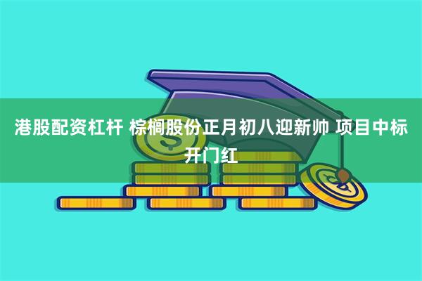 港股配资杠杆 棕榈股份正月初八迎新帅 项目中标开门红