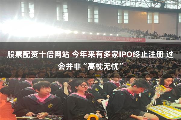 股票配资十倍网站 今年来有多家IPO终止注册 过会并非“高枕无忧”