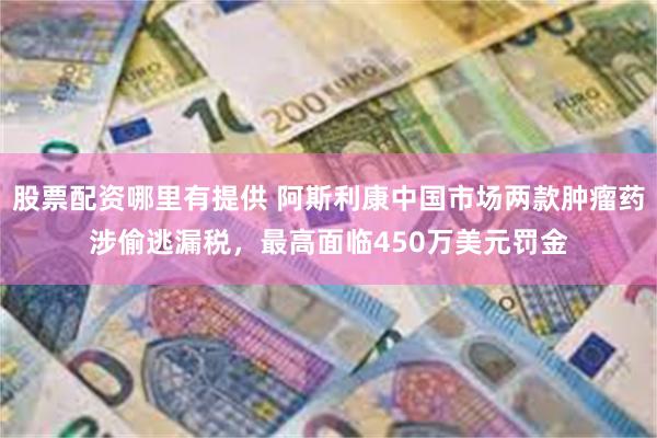 股票配资哪里有提供 阿斯利康中国市场两款肿瘤药涉偷逃漏税，最高面临450万美元罚金