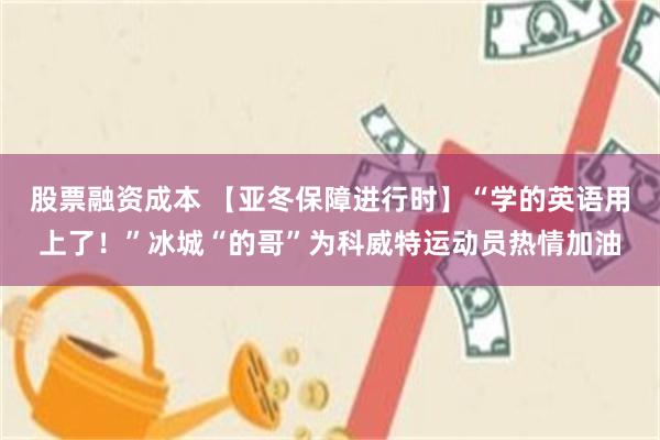 股票融资成本 【亚冬保障进行时】“学的英语用上了！”冰城“的哥”为科威特运动员热情加油