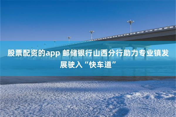 股票配资的app 邮储银行山西分行助力专业镇发展驶入“快车道”
