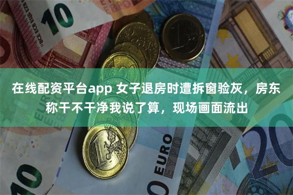 在线配资平台app 女子退房时遭拆窗验灰，房东称干不干净我说了算，现场画面流出