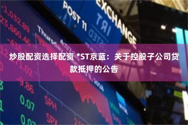 炒股配资选择配资 *ST京蓝：关于控股子公司贷款抵押的公告